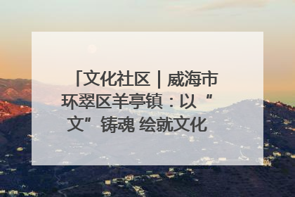 文化社区｜威海市环翠区羊亭镇：以“文”铸魂 绘就文化社区新画卷