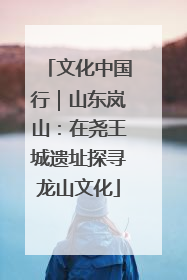 文化中国行｜山东岚山：在尧王城遗址探寻龙山文化