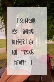 文化观察｜淄博如何让京剧“老戏新唱”