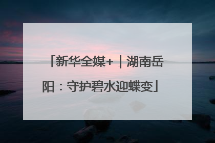 新华全媒+｜湖南岳阳：守护碧水迎蝶变