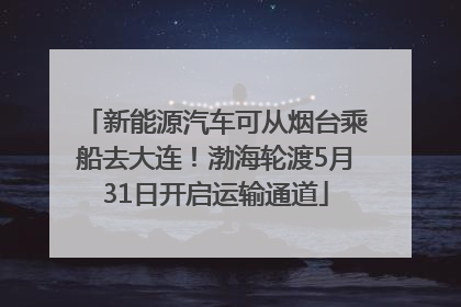新能源汽车可从烟台乘船去大连！渤海轮渡5月31日开启运输通道