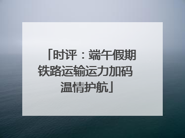 时评：端午假期铁路运输运力加码 温情护航