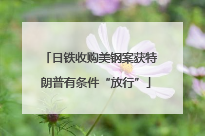 日铁收购美钢案获特朗普有条件“放行”