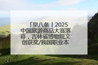 早八条丨2025中国旅游商品大赛落幕，吉林省博物院文创获奖/我国职业本科高校加速扩容