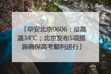 早安北京0606：最高温34℃；北京发布5项措施确保高考顺利进行