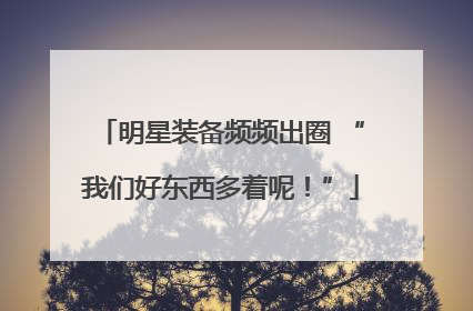 明星装备频频出圈 “我们好东西多着呢！”