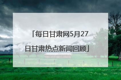 每日甘肃网5月27日甘肃热点新闻回顾