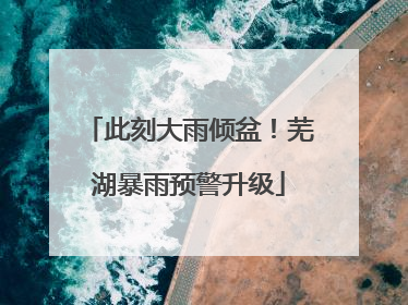 此刻大雨倾盆！芜湖暴雨预警升级