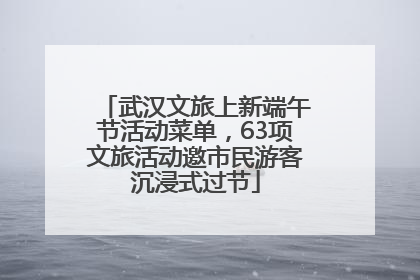 武汉文旅上新端午节活动菜单，63项文旅活动邀市民游客沉浸式过节