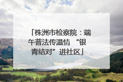 株洲市检察院：端午普法传温情 “银青结对”进社区