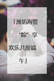 潍坊海警：“粽”享欢乐共度端午