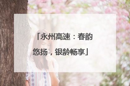 永州高速：春韵悠扬，银龄畅享