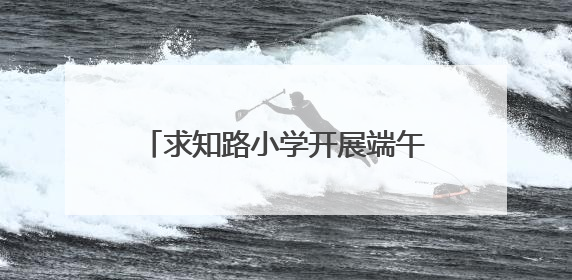 求知路小学开展端午节主题系列教育活动
