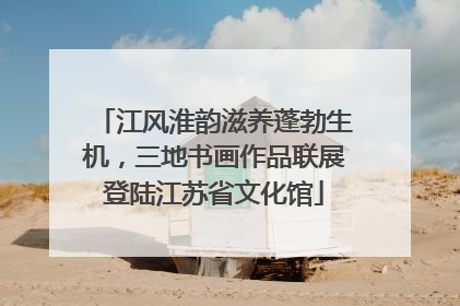江风淮韵滋养蓬勃生机，三地书画作品联展登陆江苏省文化馆