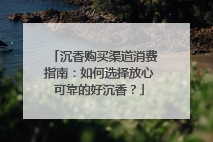 沉香购买渠道消费指南：如何选择放心可靠的好沉香？