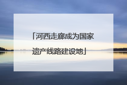 河西走廊成为国家遗产线路建设地