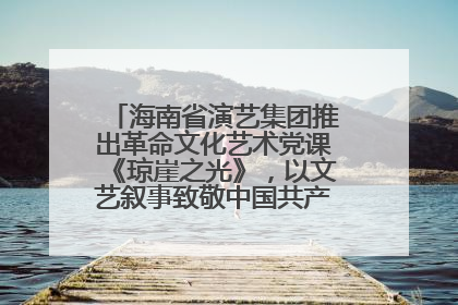 海南省演艺集团推出革命文化艺术党课《琼崖之光》，以文艺叙事致敬中国共产党成立104周年