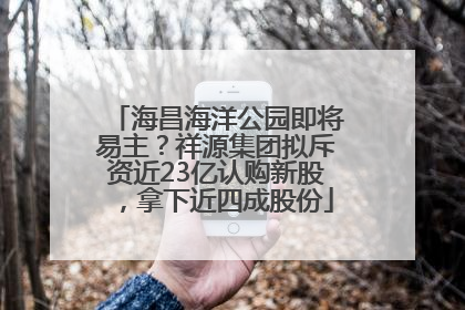 海昌海洋公园即将易主？祥源集团拟斥资近23亿认购新股，拿下近四成股份