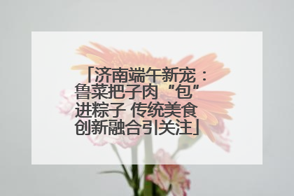 济南端午新宠：鲁菜把子肉“包”进粽子 传统美食创新融合引关注