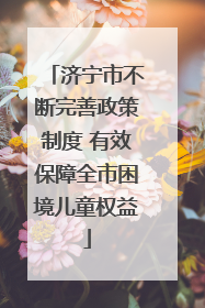 济宁市不断完善政策制度 有效保障全市困境儿童权益