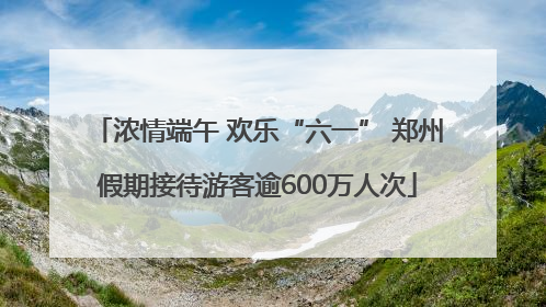 浓情端午 欢乐“六一” 郑州假期接待游客逾600万人次
