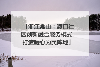 浙江常山：渡口社区创新融合服务模式打造暖心为民阵地
