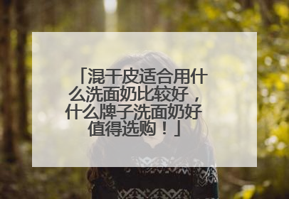 混干皮适合用什么洗面奶比较好，什么牌子洗面奶好值得选购！