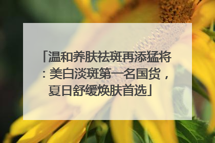 温和养肤祛斑再添猛将：美白淡斑第一名国货，夏日舒缓焕肤首选
