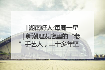 湖南好人·每周一星｜新潮理发店里的“老”手艺人，二十多年坚持5元理发不涨价