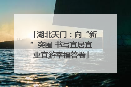 湖北天门：向“新”突围 书写宜居宜业宜游幸福答卷