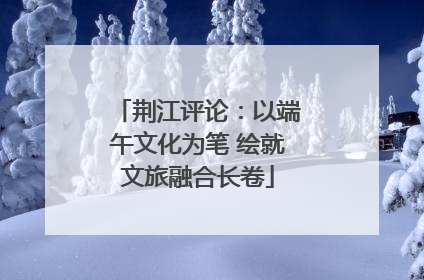 荆江评论：以端午文化为笔 绘就文旅融合长卷