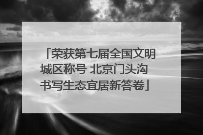 荣获第七届全国文明城区称号 北京门头沟书写生态宜居新答卷