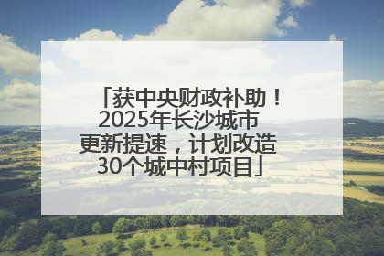 获中央财政补助！2025年长沙城市更新提速，计划改造30个城中村项目