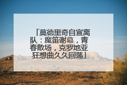 莫德里奇自宣离队：魔笛谢幕，青春散场，克罗地亚狂想曲久久回荡