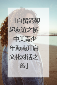 自贸港架起友谊之桥 中美青少年海南开启文化对话之旅