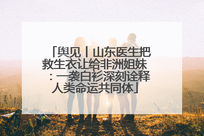 舆见丨山东医生把救生衣让给非洲姐妹：一袭白衫深刻诠释人类命运共同体