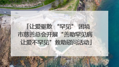 让爱驱散 “罕见” 困境 市慈善总会开展“善助罕见病 让爱不罕见”救助慰问活动