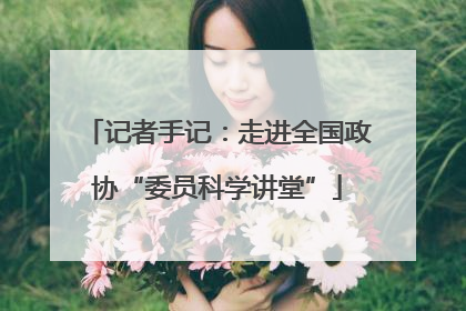 记者手记：走进全国政协“委员科学讲堂”