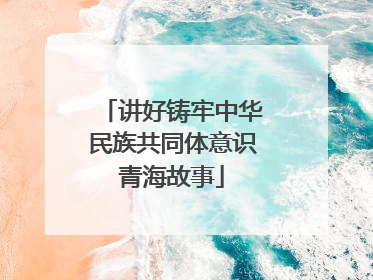 讲好铸牢中华民族共同体意识青海故事