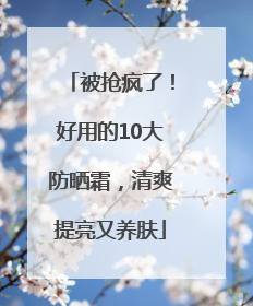 被抢疯了！好用的10大防晒霜，清爽提亮又养肤