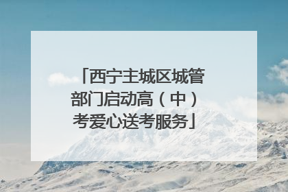 西宁主城区城管部门启动高（中）考爱心送考服务