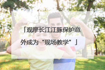 观摩长江江豚保护意外成为“现场教学”
