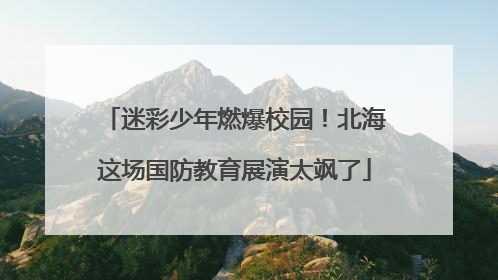 迷彩少年燃爆校园！北海这场国防教育展演太飒了