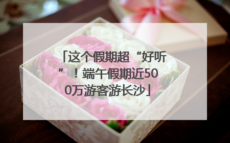 这个假期超“好听”！端午假期近500万游客游长沙