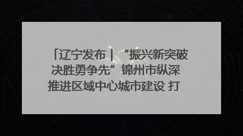 辽宁发布｜“振兴新突破 决胜勇争先”锦州市纵深推进区域中心城市建设 打造高质量发展新增长极