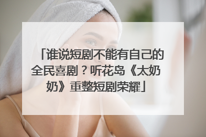 谁说短剧不能有自己的全民喜剧？听花岛《太奶奶》重整短剧荣耀