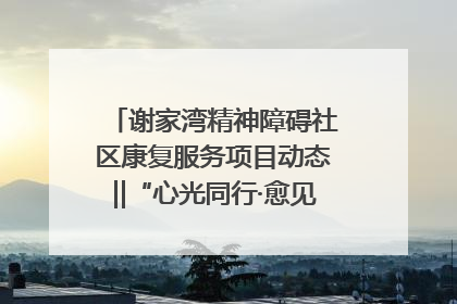 谢家湾精神障碍社区康复服务项目动态‖“心光同行·愈见美好——公益讲堂与健康义诊”活动