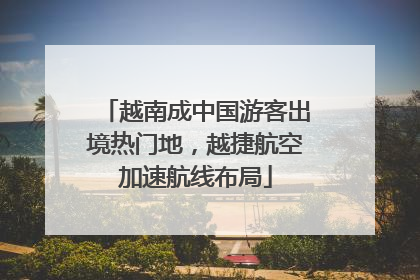 越南成中国游客出境热门地，越捷航空加速航线布局