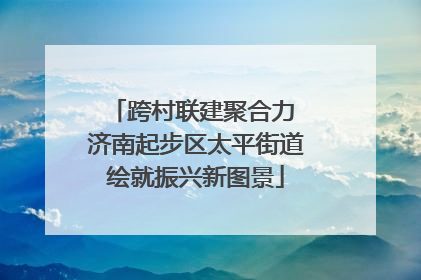 跨村联建聚合力 济南起步区太平街道绘就振兴新图景