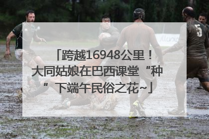 跨越16948公里！大同姑娘在巴西课堂“种”下端午民俗之花~
